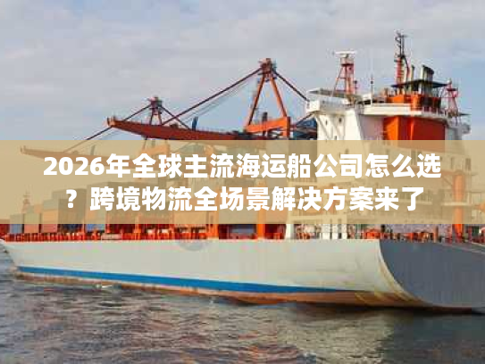 2026年全球主流海运船公司怎么选？跨境物流全场景解决方案来了