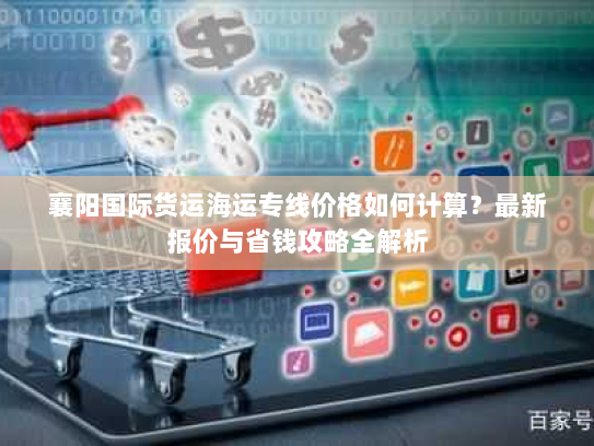 襄阳国际货运海运专线价格如何计算?最新报价与省钱攻略全解析 襄阳国际货运海运专线价格如何计算?最新报价与省钱攻略全解析
