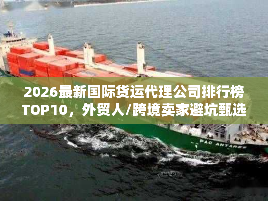 2026最新国际货运代理公司排行榜TOP10，外贸人/跨境卖家避坑甄选指南