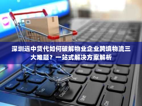 深圳远中货代如何破解物业企业跨境物流三大难题?一站式解决方案解析 深圳远中货代如何破解物业企业跨境物流三大难题?一站式解决方案解析