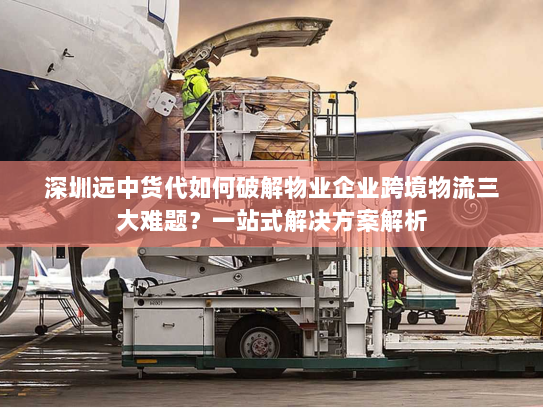 深圳远中货代如何破解物业企业跨境物流三大难题?一站式解决方案解析 深圳远中货代如何破解物业企业跨境物流三大难题?一站式解决方案解析