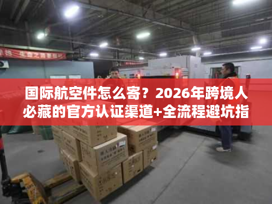 国际航空件怎么寄？2026年跨境人必藏的官方认证渠道+全流程避坑指南