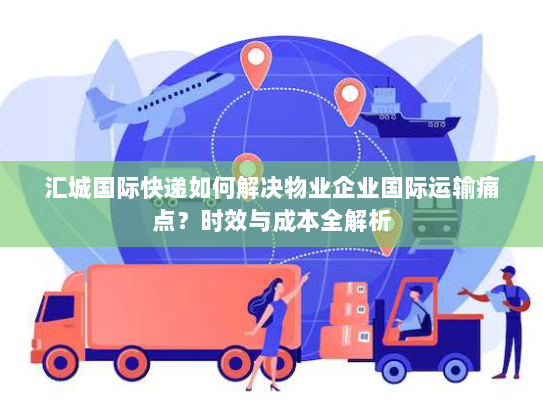 汇城国际快递如何解决物业企业国际运输痛点？时效与成本全解析