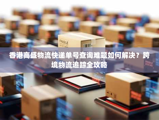 香港高盛物流快递单号查询难题如何解决?跨境物流追踪全攻略 香港高盛物流快递单号查询难题如何解决?跨境物流追踪全攻略