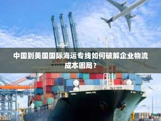 中国到美国国际海运专线如何破解企业物流成本困局? 中国到美国国际海运专线如何破解企业物流成本困局?