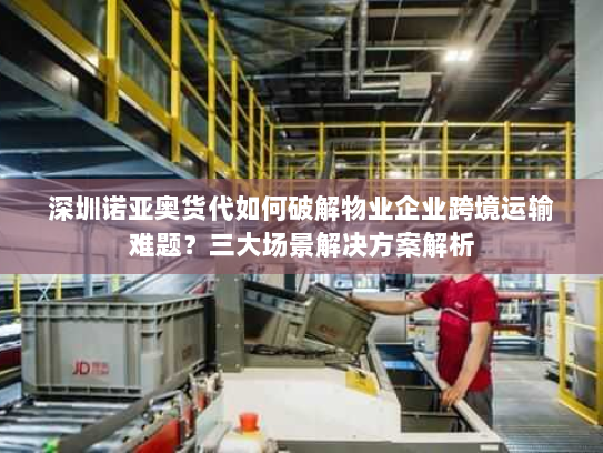 深圳诺亚奥货代如何破解物业企业跨境运输难题?三大场景解决方案解析 深圳诺亚奥货代如何破解物业企业跨境运输难题?三大场景解决方案解析