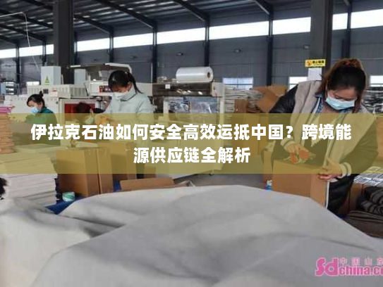 伊拉克石油如何安全高效运抵中国?跨境能源供应链全解析 伊拉克石油如何安全高效运抵中国?跨境能源供应链全解析
