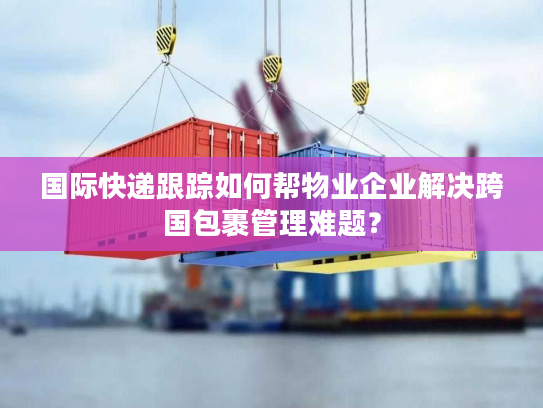 国际快递跟踪如何帮物业企业解决跨国包裹管理难题？