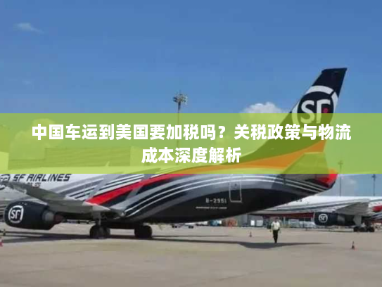中国车运到美国要加税吗？关税政策与物流成本深度解析