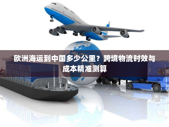 欧洲海运到中国多少公里?跨境物流时效与成本精准测算 欧洲海运到中国多少公里?跨境物流时效与成本精准测算
