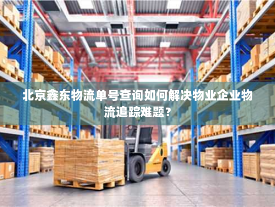 北京鑫东物流单号查询如何解决物业企业物流追踪难题？