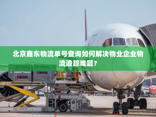 北京鑫东物流单号查询如何解决物业企业物流追踪难题? 北京鑫东物流单号查询如何解决物业企业物流追踪难题?