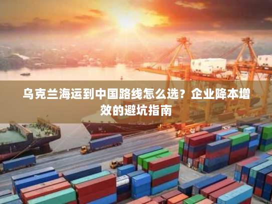 乌克兰海运到中国路线怎么选?企业降本增效的避坑指南 乌克兰海运到中国路线怎么选?企业降本增效的避坑指南