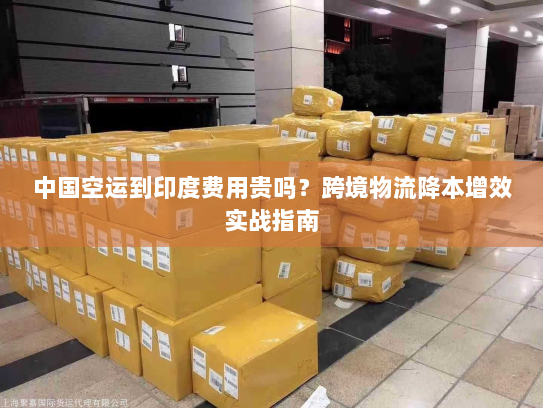 中国空运到印度费用贵吗?跨境物流降本增效实战指南 中国空运到印度费用贵吗?跨境物流降本增效实战指南