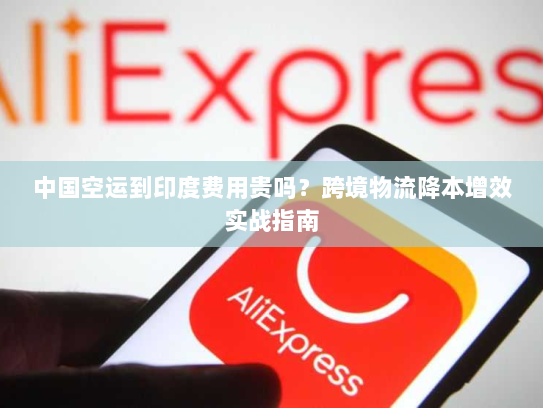 中国空运到印度费用贵吗?跨境物流降本增效实战指南 中国空运到印度费用贵吗?跨境物流降本增效实战指南