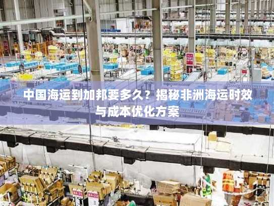 中国海运到加邦要多久?揭秘非洲海运时效与成本优化方案 中国海运到加邦要多久?揭秘非洲海运时效与成本优化方案