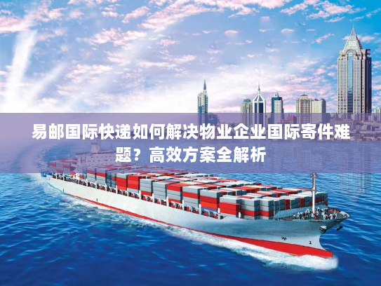 易邮国际快递如何解决物业企业国际寄件难题?高效方案全解析 易邮国际快递如何解决物业企业国际寄件难题?高效方案全解析