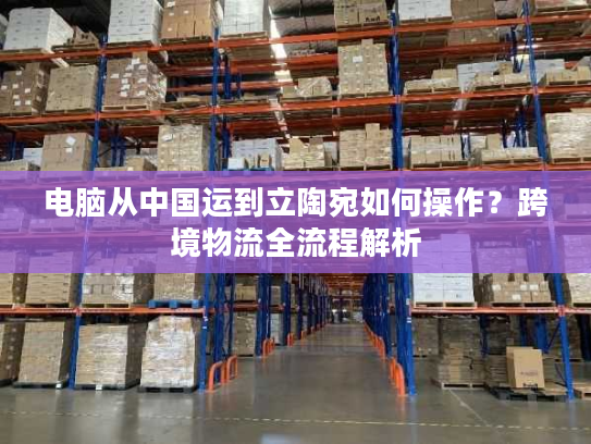电脑从中国运到立陶宛如何操作？跨境物流全流程解析