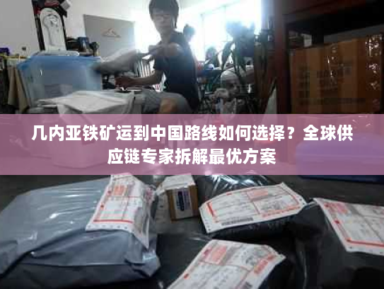 几内亚铁矿运到中国路线如何选择?全球供应链专家拆解最优方案 几内亚铁矿运到中国路线如何选择?全球供应链专家拆解最优方案