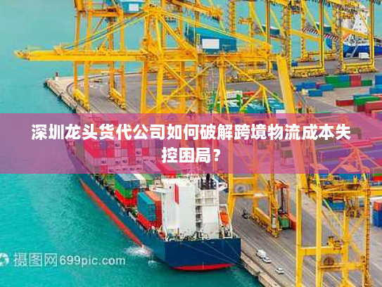 深圳龙头货代公司如何破解跨境物流成本失控困局? 深圳龙头货代公司如何破解跨境物流成本失控困局?