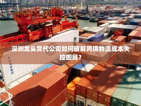 深圳龙头货代公司如何破解跨境物流成本失控困局? 深圳龙头货代公司如何破解跨境物流成本失控困局?
