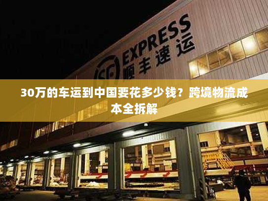 30万的车运到中国要花多少钱?跨境物流成本全拆解 30万的车运到中国要花多少钱?跨境物流成本全拆解
