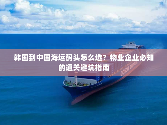 韩国到中国海运码头怎么选?物业企业必知的通关避坑指南 韩国到中国海运码头怎么选?物业企业必知的通关避坑指南