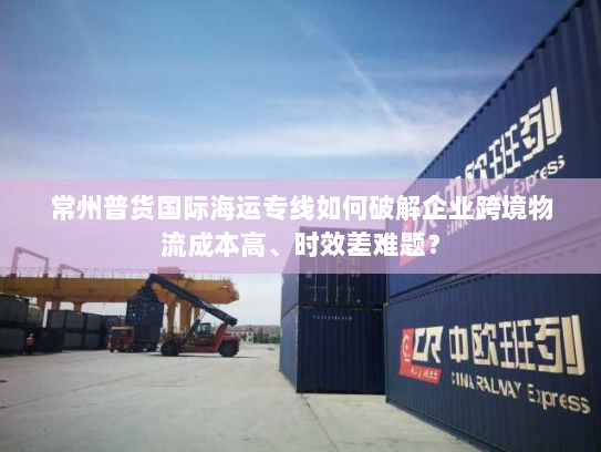 常州普货国际海运专线如何破解企业跨境物流成本高、时效差难题? 常州普货国际海运专线如何破解企业跨境物流成本高、时效差难题?