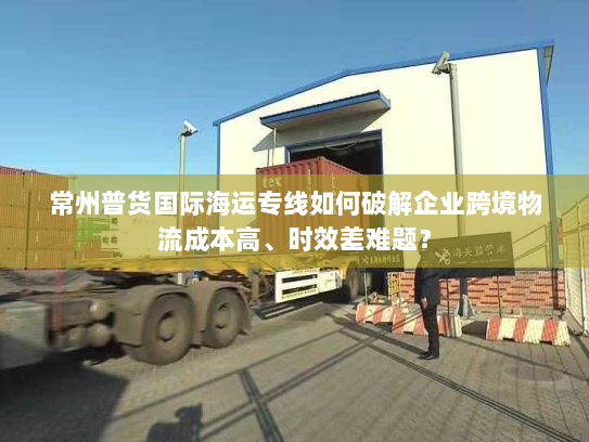 常州普货国际海运专线如何破解企业跨境物流成本高、时效差难题? 常州普货国际海运专线如何破解企业跨境物流成本高、时效差难题?