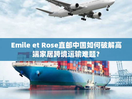 Emile et Rose直邮中国如何破解高端家居跨境运输难题？