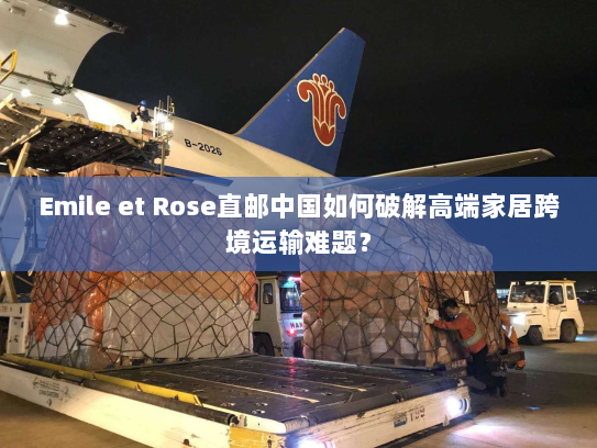 Emile et Rose直邮中国如何破解高端家居跨境运输难题? Emile et Rose直邮中国如何破解高端家居跨境运输难题?