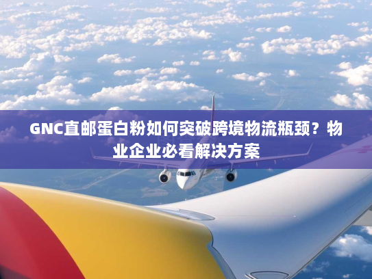 GNC直邮蛋白粉如何突破跨境物流瓶颈？物业企业必看解决方案