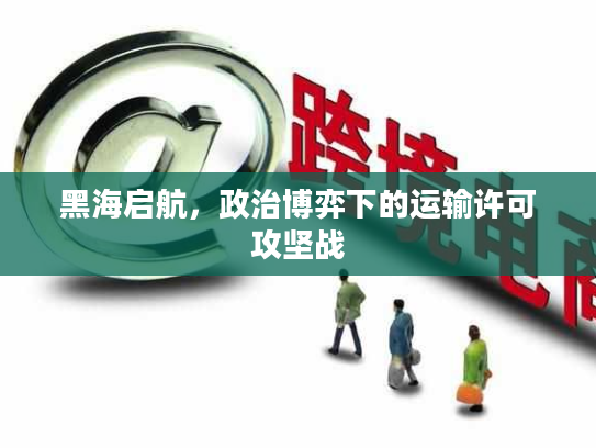 黑海启航,政治博弈下的运输许可攻坚战 黑海启航,政治博弈下的运输许可攻坚战