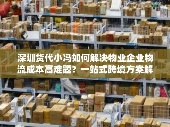深圳货代小冯如何解决物业企业物流成本高难题？一站式跨境方案解析