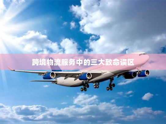 跨境物流服务中的三大致命误区 跨境物流服务中的三大致命误区