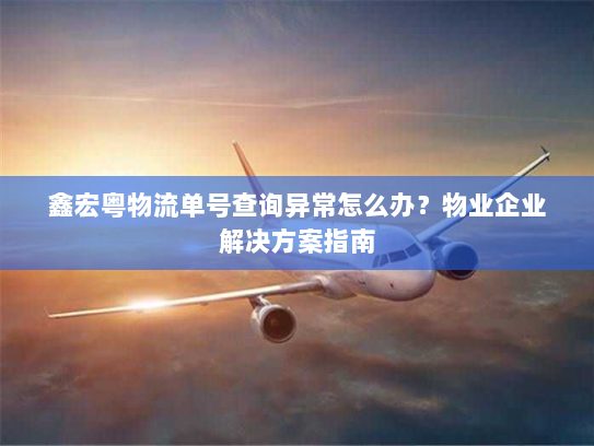 鑫宏粤物流单号查询异常怎么办？物业企业解决方案指南