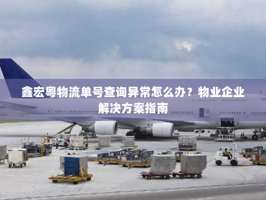 鑫宏粤物流单号查询异常怎么办？物业企业解决方案指南