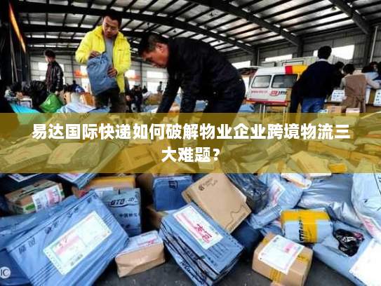 易达国际快递如何破解物业企业跨境物流三大难题？