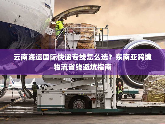 云南海运国际快递专线怎么选?东南亚跨境物流省钱避坑指南 云南海运国际快递专线怎么选?东南亚跨境物流省钱避坑指南