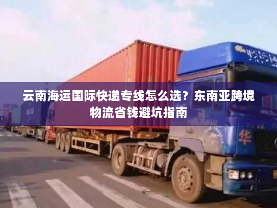 云南海运国际快递专线怎么选?东南亚跨境物流省钱避坑指南 云南海运国际快递专线怎么选?东南亚跨境物流省钱避坑指南