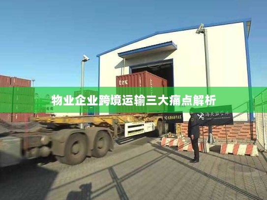 物业企业跨境运输三大痛点解析