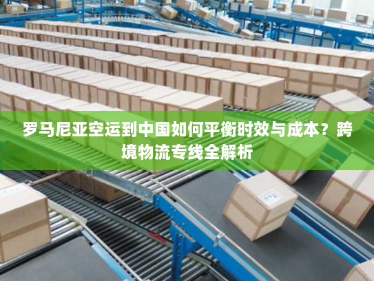 罗马尼亚空运到中国如何平衡时效与成本？跨境物流专线全解析