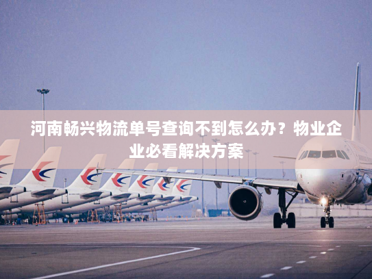 河南畅兴物流单号查询不到怎么办？物业企业必看解决方案