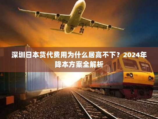 深圳日本货代费用为什么居高不下?2024年降本方案全解析 深圳日本货代费用为什么居高不下?2024年降本方案全解析