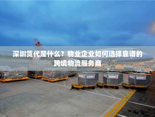深圳货代是什么？物业企业如何选择靠谱的跨境物流服务商