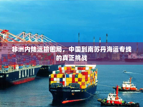 非洲内陆运输困局,中国到南苏丹海运专线的真正挑战 非洲内陆运输困局,中国到南苏丹海运专线的真正挑战