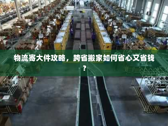 物流寄大件攻略,跨省搬家如何省心又省钱? 物流寄大件攻略,跨省搬家如何省心又省钱?