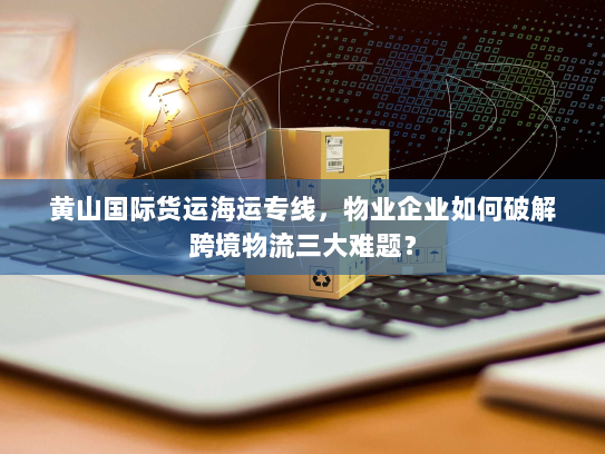 黄山国际货运海运专线，物业企业如何破解跨境物流三大难题？