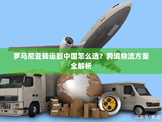 罗马尼亚转运到中国怎么选？跨境物流方案全解析