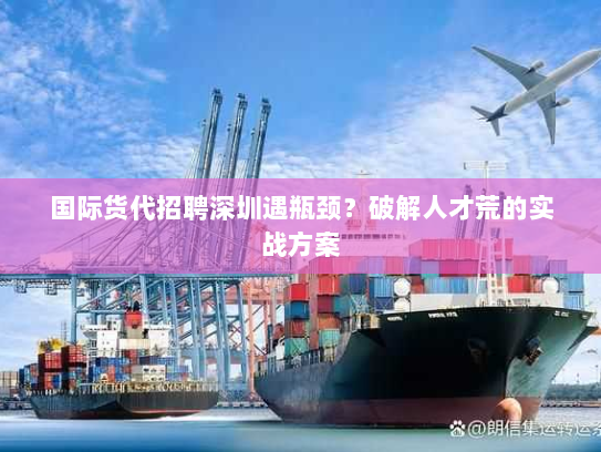 国际货代招聘深圳遇瓶颈？破解人才荒的实战方案